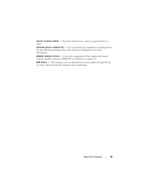 Page 33About Your Computer33
DEVICE LOCKING SCREW—If present, locks devices, such as an optical drive, in 
place.
DOCKING-DEVICE CONNECTOR—Lets you attach your computer to a docking device. 
See the Dell documentation that came with your docking device for more 
information.
MEMORY MODULE COVER—Covers the compartment that contains the second 
memory module connector (DIMM B) (see Memory on page 157)
AIR V
ENTS—The computer uses an internal fan to create airflow through the fan 
air vents, which prevents the...