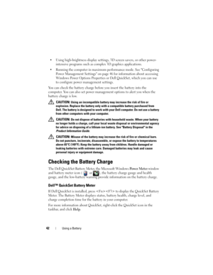 Page 4242Using a Battery
• Using high-brightness display settings, 3D screen savers, or other power-
intensive programs such as complex 3D graphics applications.
• Running the computer in maximum performance mode. See Configuring 
Power Management Settings on page 46 for information about accessing 
Windows Power Options Properties or Dell QuickSet, which you can use 
to configure power management settings.
You can check the battery charge before you insert the battery into the 
computer. You can also set power...