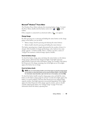 Page 43Using a Battery43
Microsoft® Windows® Power Meter
The Windows Power Meter indicates the remaining battery charge. To check 
the Power Meter, double-click the battery meter icon (  or  ) on the 
taskbar. 
If the computer is connected to an electrical outlet, a   icon appears.
Charge Gauge
By either pressing once or pressing and holding the status button on the charge 
gauge on the battery, you can check:
• Battery charge (check by pressing and 
releasing the status button)
• Battery health (check by...