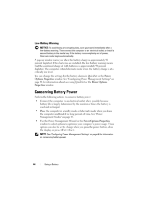 Page 4444Using a Battery
Low-Battery Warning
 NOTICE: To avoid losing or corrupting data, save your work immediately after a 
low-battery warning. Then connect the computer to an electrical outlet, or install a 
second battery in the media bay. If the battery runs completely out of power, 
hibernate mode begins automatically.
A pop-up window warns you when the battery charge is approximately 90 
percent depleted. If two batteries are installed, the low-battery warning means 
that the combined charge of both...