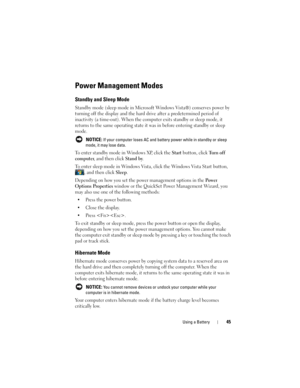 Page 45Using a Battery45
Power Management Modes
Standby and Sleep Mode
Standby mode (sleep mode in Microsoft Windows Vista®) conserves power by 
turning off the display and the hard drive after a predetermined period of 
inactivity (a time-out). When the computer exits standby or sleep mode, it 
returns to the same operating state it was in before entering standby or sleep 
mode.
 NOTICE: If your computer loses AC and battery power while in standby or sleep 
mode, it may lose data.
To enter standby mode in...