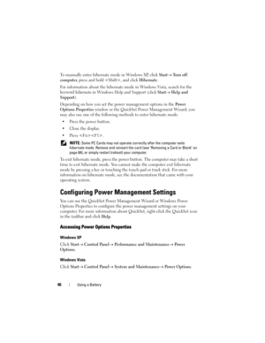 Page 4646Using a Battery
To manually enter hibernate mode in Windows XP, click Start→ Tu r n  o f f  
computer
, press and hold , and click Hibernate.
For information about the hibernate mode in Windows Vista, search for the 
keyword 
hibernate in Windows Help and Support (click Start→ Help and 
Support
).
Depending on how you set the power management options in the 
Po w e r  
Options Properties
 window or the QuickSet Power Management Wizard, you 
may also use one of the following methods to enter hibernate...