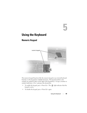 Page 49Using the Keyboard49
5
Using the Keyboard
Numeric Keypad
The numeric keypad functions like the numeric keypad on an external keyboard. 
Each key on the keypad has multiple functions. The keypad numbers and 
symbols are marked in blue on the right of the keypad keys. To type a number or 
symbol, hold down  and press the desired key.
• To enable the keypad, press . The   light indicates that the 
keypad is active.
• To disable the keypad, press  again. 
numeric keypad
9 