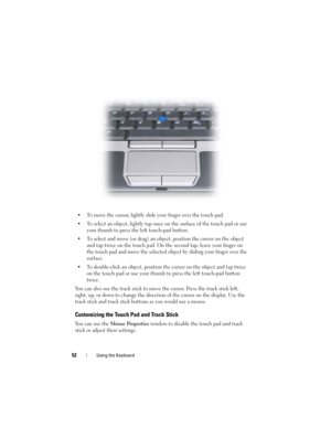 Page 5252Using the Keyboard
• To move the cursor, lightly slide your finger over the touch pad.
• To select an object, lightly tap once on the surface of the touch pad or use 
your thumb to press the left touch-pad button.
• To select and move (or drag) an object, position the cursor on the object 
and tap twice on the touch pad. On the second tap, leave your finger on 
the touch pad and move the selected object by sliding your finger over the 
surface. 
• To double-click an object, position the cursor on the...