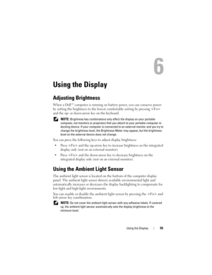 Page 55Using the Display55
6
Using the Display
Adjusting Brightness
When a Dell™ computer is running on battery power, you can conserve power 
by setting the brightness to the lowest comfortable setting by pressing  
and the up- or down-arrow key on the keyboard.
 NOTE: Brightness key combinations only affect the display on your portable 
computer, not monitors or projectors that you attach to your portable computer or 
docking device. If your computer is connected to an external monitor and you try to 
change...