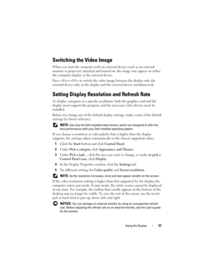Page 57Using the Display57
Switching the Video Image
When you start the computer with an external device (such as an external 
monitor or projector) attached and turned on, the image may appear on either 
the computer display or the external device.
Press  to switch the video image between the display only, the 
external device only, or the display and the external device simultaneously.
Setting Display Resolution and Refresh Rate
To display a program at a specific resolution, both the graphics card and the...