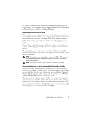 Page 67Setting Up and Using Networks67
For specific information about the wireless configuration utility installed on 
your computer, see your wireless network documentation in the Windows Help 
and Support Center (click 
Start→ Help and Support).
Completing the Connection to the WLAN
When you turn on your computer and a network (for which your computer is 
not configured) is detected in the area, a pop-up appears near the network icon 
in the notification area (in the lower-right corner of the Windows...