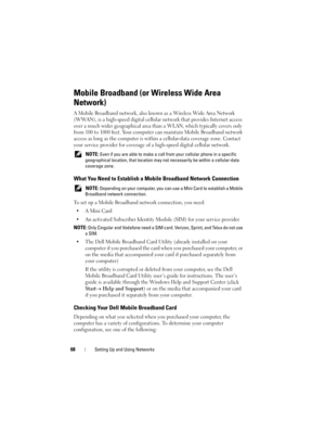 Page 6868Setting Up and Using Networks
Mobile Broadband (or Wireless Wide Area 
Network)
A Mobile Broadband network, also known as a Wireless Wide Area Network 
(WWAN), is a high-speed digital cellular network that provides Internet access 
over a much wider geographical area than a WLAN, which typically covers only 
from 100 to 1000 feet. Your computer can maintain Mobile Broadband network 
access as long as the computer is within a cellular-data coverage zone. Contact 
your service provider for coverage of a...
