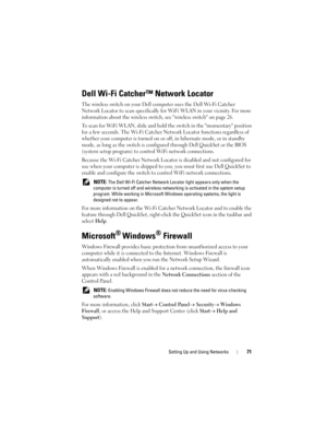 Page 71Setting Up and Using Networks71
Dell Wi-Fi Catcher™ Network Locator
The wireless switch on your Dell computer uses the Dell Wi-Fi Catcher 
Network Locator to scan specifically for WiFi WLAN in your vicinity. For more 
information about the wireless switch, see wireless switch on page 26.
To scan for WiFi WLAN, slide and hold the switch in the momentary position 
for a few seconds. The Wi-Fi Catcher Network Locator functions regardless of 
whether your computer is turned on or off, in hibernate mode, or...