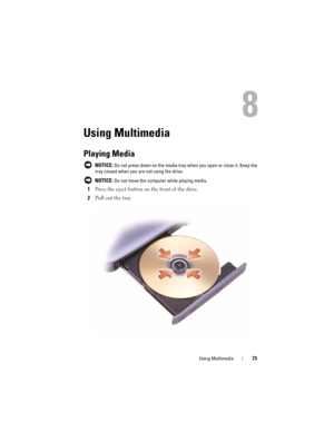 Page 73Using Multimedia73
8
Using Multimedia
Playing Media
 NOTICE: Do not press down on the media tray when you open or close it. Keep the 
tray closed when you are not using the drive.
 
NOTICE: Do not move the computer while playing media.
1Press the eject button on the front of the drive.
2Pull out the tray. 