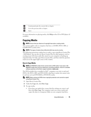Page 75Using Multimedia75
For more information on playing media, click Help on the CD or DVD player (if 
available).
Copying Media
 NOTE: Ensure that you observe all copyright laws when creating media.
This section applies only to computers that have a CD-RW, DVD+/-RW, or 
CD-RW/DVD (combo) drive.
 NOTE: The types of media drives offered by Dell may vary by country.
The following instructions explain how to make a copy using Roxio Creator Plus 
- Dell Edition. You can also use Roxio Creator Plus for other...