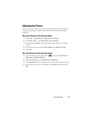 Page 79Using Multimedia79
Adjusting the Picture
If an error message notifies you that the current resolution and color depth are 
using too much memory and preventing DVD playback, adjust the display 
properties.
Microsoft® Windows® XP Operating System
1Click Start→ Control Panel→ Appearance and Themes.
2Under Pick a task..., click Change the screen resolution.
3Under Screen resolution, click and drag the bar to reduce the resolution 
setting.
4In the drop-down menu under Color quality, click Medium (16 bit)....
