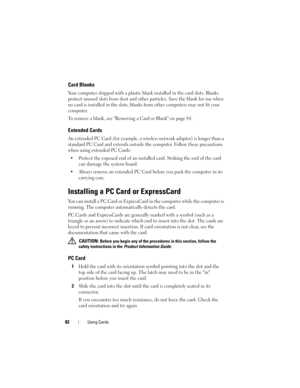Page 8282Using Cards
Card Blanks
Your computer shipped with a plastic blank installed in the card slots. Blanks 
protect unused slots from dust and other particles. Save the blank for use when 
no card is installed in the slots; blanks from other computers may not fit your 
computer.
To remove a blank, see Removing a Card or Blank on page 84.
Extended Cards
An extended PC Card (for example, a wireless network adapter) is longer than a 
standard PC Card and extends outside the computer. Follow these precautions...
