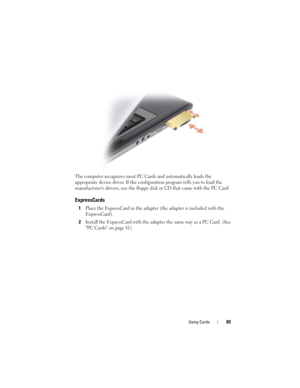 Page 83Using Cards83
The computer recognizes most PC Cards and automatically loads the 
appropriate device driver. If the configuration program tells you to load the 
manufacturers drivers, use the floppy disk or CD that came with the PC Card.
ExpressCards
1Place the ExpressCard in the adapter (the adapter is included with the 
ExpressCard).
2Install the ExpressCard with the adapter the same way as a PC Card. (See 
PC Cards on page 81) 