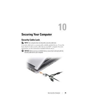 Page 85Securing Your Computer85
10
Securing Your Computer
Security Cable Lock
 NOTE: Your computer does not ship with a security cable lock.
A security cable lock is a commercially available antitheft device. To use the 
lock, attach it to the security cable slot on your Dell™ computer. For more 
information, see the instructions included with the device.
 NOTICE: Before you buy an antitheft device, ensure that it will work with the 
security cable slot on your computer. 