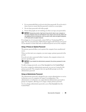 Page 89Securing Your Computer89
• It is recommended that you do not write down passwords. If you do write it 
down, however, ensure that the password is stored in a secure place.
• Do not share passwords with other people.
• Ensure that people are not watching you when you type your password(s).
 NOTICE: Passwords provide a high level of security for data in your computer or 
hard drive. However, they are not foolproof. If you require more security, obtain and 
use additional forms of protection, such as smart...