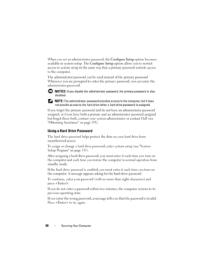 Page 9090Securing Your Computer
When you set an administrator password, the Configure Setup option becomes 
available in system setup. The 
Configure Setup option allows you to restrict 
access to system setup in the same way that a primary password restricts access 
to the computer.
The administrator password can be used instead of the primary password. 
Whenever you are prompted to enter the primary password, you can enter the 
administrator password.
 NOTICE: If you disable the administrator password, the...