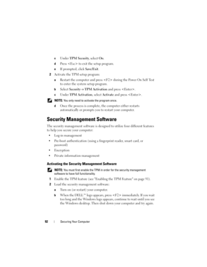 Page 9292Securing Your Computer
cUnder TPM Security, select On.
dPress  to exit the setup program. 
eIf prompted, click Save/Exit.
2Activate the TPM setup program: 
aRestart the computer and press  during the Power On Self Test 
to enter the system setup program.
bSelect Security→ TPM Activation and press .
cUnder TPM Activation, select Activate and press .
 NOTE: You only need to activate the program once.
d
Once the process is complete, the computer either restarts 
automatically or prompts you to restart...