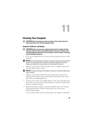 Page 9595
11
Cleaning Your Computer
 CAUTION: Before you begin any of the procedures in this section, follow the 
safety instructions in the 
Product Information Guide.
Computer, Keyboard, and Display
 CAUTION: Before you clean your computer, disconnect the computer from the 
electrical outlet and remove any installed batteries. Clean your computer with a 
soft cloth dampened with water. Do not use liquid or aerosol cleaners, which may 
contain flammable substances.
• Use a can of compressed air to remove dust...