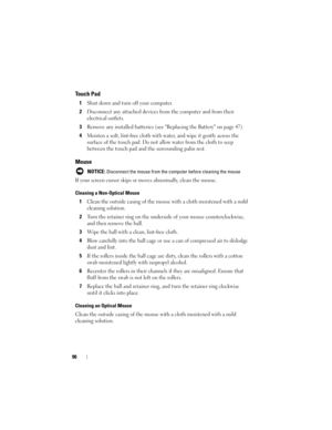 Page 9696
Touch Pad
1Shut down and turn off your computer.
2Disconnect any attached devices from the computer and from their 
electrical outlets.
3Remove any installed batteries (see Replacing the Battery on page 47).
4Moisten a soft, lint-free cloth with water, and wipe it gently across the 
surface of the touch pad. Do not allow water from the cloth to seep 
between the touch pad and the surrounding palm rest.
Mouse
 NOTICE: Disconnect the mouse from the computer before cleaning the mouse
If your screen...