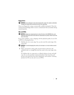 Page 9797
Floppy Drive
 NOTICE: Do not attempt to clean drive heads with a swab. You might accidentally 
misalign the heads which prevents the drive from operating.
Clean your floppy drive using a commercially available cleaning kit. These kits 
contain pretreated floppy disks to remove contaminants that accumulate during 
normal operation.
CDs and DVDs
 NOTICE: Always use compressed air to clean the lens in the CD/DVD drive, and 
follow the instructions that come with the compressed-air product. Never touch...