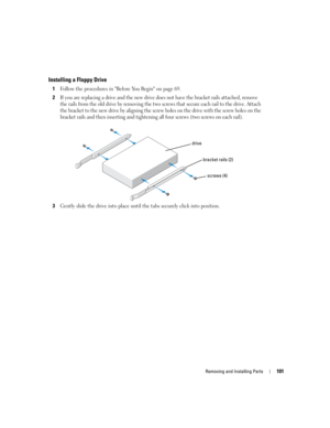 Page 101Removing and Installing Parts101
Installing a Floppy Drive
1Follow the procedures in Before You Begin on page 69.
2If you are replacing a drive and the new drive does not have the bracket rails attached, remove 
the rails from the old drive by removing the two screws that secure each rail to the drive. Attach 
the bracket to the new drive by aligning the screw holes on the drive with the screw holes on the 
bracket rails and then inserting and tightening all four screws (two screws on each rail).
3Gently...