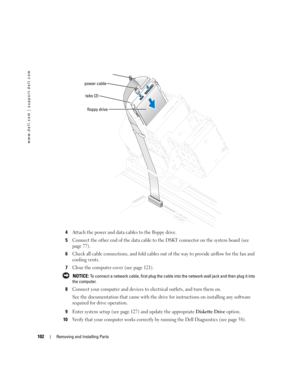 Page 102102Removing and Installing Parts
www.dell.com | support.dell.com
4Attach the power and data cables to the floppy drive.
5Connect the other end of the data cable to the DSKT connector on the system board (see 
page 77).
6Check all cable connections, and fold cables out of the way to provide airflow for the fan and 
cooling vents.
7Close the computer cover (see page 121).
 NOTICE: To connect a network cable, first plug the cable into the network wall jack and then plug it into 
the computer.
8Connect your...