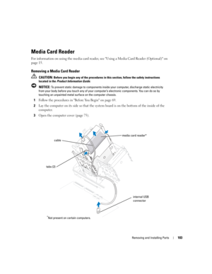 Page 103Removing and Installing Parts103
Media Card Reader
For information on using the media card reader, see Using a Media Card Reader (Optional) on 
page 15.
Removing a Media Card Reader
 CAUTION: Before you begin any of the procedures in this section, follow the safety instructions 
located in the Product Information Guide.
 
NOTICE: To prevent static damage to components inside your computer, discharge static electricity 
from your body before you touch any of your computer’s electronic components. You can...