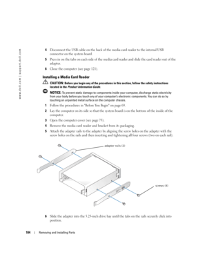 Page 104104Removing and Installing Parts
www.dell.com | support.dell.com
4Disconnect the USB cable on the back of the media card reader to the internal USB 
connector on the system board.
5Press in on the tabs on each side of the media card reader and slide the card reader out of the 
adapter. 
6Close the computer (see page 121).
Installing a Media Card Reader
 CAUTION: Before you begin any of the procedures in this section, follow the safety instructions 
located in the Product Information Guide.
 
NOTICE: To...
