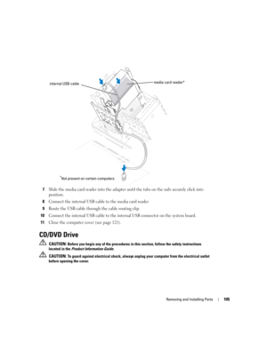 Page 105Removing and Installing Parts105
7Slide the media card reader into the adapter until the tabs on the rails securely click into 
position.
8Connect the internal USB cable to the media card reader
9Route the USB cable through the cable routing clip.
10Connect the internal USB cable to the internal USB connector on the system board.
11Close the computer cover (see page 121).
CD/DVD Drive
 CAUTION: Before you begin any of the procedures in this section, follow the safety instructions 
located in the Product...