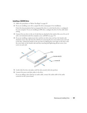 Page 107Removing and Installing Parts107
Installing a CD/DVD Drive
1Follow the procedures in Before You Begin on page 69.
2If you are installing a new drive, unpack the drive and prepare it for installation.
Check the documentation that accompanied the drive to verify that the drive is configured 
for your computer. If you are installing an IDE drive, configure the drive for the cable select 
setting.
3Connect the new drive to the set of rails that are attached to the inside of the cover. If a set of 
rails is...