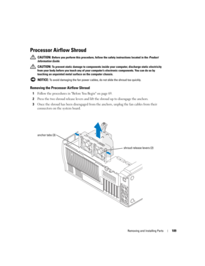 Page 109Removing and Installing Parts109
Processor Airflow Shroud
 CAUTION: Before you perform this procedure, follow the safety instructions located in the Product 
Information Guide.
 
CAUTION: To prevent static damage to components inside your computer, discharge static electricity 
from your body before you touch any of your computer’s electronic components. You can do so by 
touching an unpainted metal surface on the computer chassis.
 
NOTICE: To avoid damaging the fan power cables, do not slide the shroud...