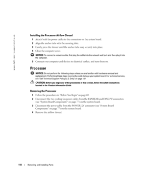 Page 110110Removing and Installing Parts
www.dell.com | support.dell.com
Installing the Processor Airflow Shroud
1Attach both fan power cables to the connectors on the system board.
2Align the anchor tabs with the securing slots.
3Gently press the shroud until the anchor tabs snap securely into place.
4Close the computer cover.
 NOTICE: To connect a network cable, first plug the cable into the network wall jack and then plug it into 
the computer.
5Connect your computer and devices to electrical outlets, and...