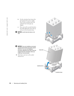 Page 112112Removing and Installing Parts
www.dell.com | support.dell.com
bOn the retention base locate the 
tab opposite the power supply. 
Press on the retention base tab 
until the heat sink pops up 
slightly.
cPress out on the second retention 
tab while lifting the heat sink up 
and out of the retention base.
 NOTICE: Lay the heat sink down on its 
side.
 
NOTICE: If you are installing a processor 
upgrade kit from Dell, discard the original 
heat sink. If you are not installing a 
processor upgrade kit from...