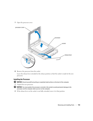 Page 113Removing and Installing Parts113
7Open the processor cover.
8Remove the processor from the socket.
Leave the release lever extended in the release position so that the socket is ready for the new 
processor.
Installing the Processor
 NOTICE: Ground yourself by touching an unpainted metal surface on the back of the computer.
1Unpack the new processor.
 NOTICE: You must position the processor correctly in the socket to avoid permanent damage to the 
processor and the computer when you turn on the...