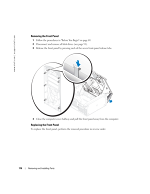 Page 116116Removing and Installing Parts
www.dell.com | support.dell.com
Removing the Front Panel
1Follow the procedures in Before You Begin on page 69.
2Disconnect and remove all disk drives (see page 91).
3Release the front panel by pressing each of the seven front-panel release tabs.
4Close the computer cover halfway and pull the front panel away from the computer.
Replacing the Front Panel
To replace the front panel, perform the removal procedure in reverse order.
D8659bk0.book  Page 116  Thursday, March 10,...