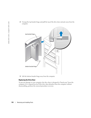 Page 118118Removing and Installing Parts
www.dell.com | support.dell.com
2Unsnap the top bracket hinge and pull the top of the drive door outward, away from the 
computer.
3Lift the bottom bracket hinge away from the computer.
Replacing the Drive Door
To prevent damage to your computer, the drive door is designed to break away from the 
computer if it is opened too far. If the drive door detaches from the computer without 
disassembling, perform the removal procedure in reverse. 
top bracket hinge
bottom bracket...