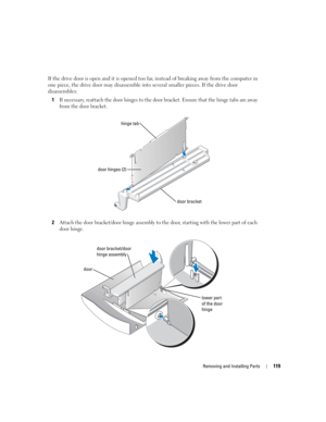Page 119Removing and Installing Parts119
If the drive door is open and it is opened too far, instead of breaking away from the computer in 
one piece, the drive door may disassemble into several smaller pieces. If the drive door 
disassembles:
1
If necessary, reattach the door hinges to the door bracket. Ensure that the hinge tabs are away 
from the door bracket.
2Attach the door bracket/door hinge assembly to the door, starting with the lower part of each 
door hinge.
door bracket
hinge tab
door hinges (2)...