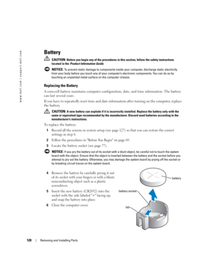 Page 120120Removing and Installing Parts
www.dell.com | support.dell.com
Battery
 CAUTION: Before you begin any of the procedures in this section, follow the safety instructions 
located in the Product Information Guide.
 
NOTICE: To prevent static damage to components inside your computer, discharge static electricity 
from your body before you touch any of your computer’s electronic components. You can do so by 
touching an unpainted metal surface on the computer chassis.
Replacing the Battery
A coin-cell...