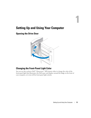 Page 13Setting Up and Using Your Computer13
Setting Up and Using Your Computer
Opening the Drive Door
Changing the Front-Panel Light Color
You can use this exclusive Dell™ Dimension™ XPS feature either to change the color of the 
front-panel light that illuminates the Dell name and displays around the badge on the front of 
your computer, or to turn off the front-panel light entirely. 
D8659bk0.book  Page 13  Thursday, March 10, 2005  10:18 AM 