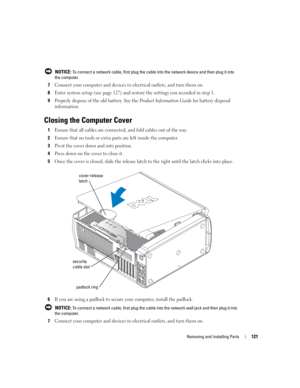 Page 121Removing and Installing Parts121
 NOTICE: To connect a network cable, first plug the cable into the network device and then plug it into 
the computer.
7Connect your computer and devices to electrical outlets, and turn them on.
8Enter system setup (see page 127) and restore the settings you recorded in step 1.
9Properly dispose of the old battery. See the Product Information Guide for battery disposal 
information. 
Closing the Computer Cover
1Ensure that all cables are connected, and fold cables out of...