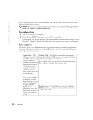 Page 128128Appendix
www.dell.com | support.dell.com
Before you use system setup, it is recommended that you write down the system setup screen 
information for future reference.
 NOTICE: Unless you are an expert computer user, do not change the settings for this program. Certain 
changes can make your computer work incorrectly. 
Entering System Setup
1Turn on (or restart) your computer.
2When the blue DELL™ logo appears, press  immediately. 
If you wait too long and the operating system logo appears, continue to...
