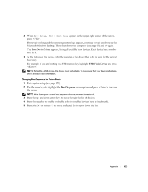 Page 133Appendix133
3When F2 = Setup, F12 = Boot Menu appears in the upper-right corner of the screen, 
press .
If you wait too long and the operating system logo appears, continue to wait until you see the 
Microsoft Windows desktop. Then shut down your computer (see page 69) and try again.
The 
Boot Device Menu appears, listing all available boot devices. Each device has a number 
next to it. 
4At the bottom of the menu, enter the number of the device that is to be used for the current 
boot only.
For example,...