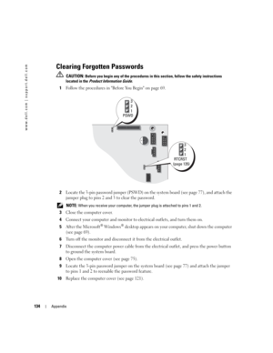 Page 134134Appendix
www.dell.com | support.dell.com
Clearing Forgotten Passwords
 CAUTION: Before you begin any of the procedures in this section, follow the safety instructions 
located in the Product Information Guide.
1Follow the procedures in Before You Begin on page 69.
2Locate the 3-pin password jumper (PSWD) on the system board (see page 77), and attach the 
jumper plug to pins 2 and 3 to clear the password. 
 NOTE: When you receive your computer, the jumper plug is attached to pins 1 and 2. 
3Close the...