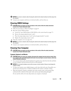 Page 135Appendix135
 NOTICE: To connect a network cable, first plug the cable into the network wall jack and then plug it into 
the computer.
11Connect your computer and devices to electrical outlets, and turn them on.
Clearing CMOS Settings
 CAUTION: Before you begin any of the procedures in this section, follow the safety instructions 
located in the Product Information Guide.
1Follow the procedures in Before You Begin on page 69.
2Reset the current CMOS settings:
aLocate the 3-pin CMOS jumper (CLR CMOS) on...