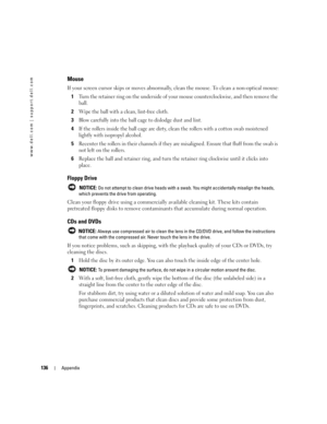 Page 136136Appendix
www.dell.com | support.dell.com
Mouse
If your screen cursor skips or moves abnormally, clean the mouse. To clean a non-optical mouse:
1
Turn the retainer ring on the underside of your mouse counterclockwise, and then remove the 
ball.
2Wipe the ball with a clean, lint-free cloth.
3Blow carefully into the ball cage to dislodge dust and lint.
4If the rollers inside the ball cage are dirty, clean the rollers with a cotton swab moistened 
lightly with isopropyl alcohol.
5Recenter the rollers in...