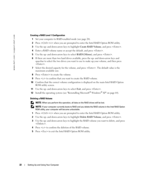 Page 2222Setting Up and Using Your Computer
www.dell.com | support.dell.com
Creating a RAID Level 1 Configuration
1Set your computer to RAID-enabled mode (see page 20).
2Press  when you are prompted to enter the Intel RAID Option ROM utility.
3Use the up- and down-arrow keys to highlight Create RAID Volume, and press .
4Enter a RAID volume name or accept the default, and press .
5Use the up- and down-arrow keys to select RAID1(Mirror), and press .
6If there are more than two hard drives available, press the up-...