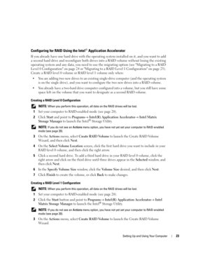 Page 23Setting Up and Using Your Computer23
Configuring for RAID Using the Intel® Application Accelerator
If you already have one hard drive with the operating system installed on it, and you want to add 
a second hard drive and reconfigure both drives into a RAID volume without losing the existing 
operating system and any data, you need to use the migrating option (see Migrating to a RAID 
Level 0 Configuration on page 24 or Migrating to a RAID Level 1 Configuration on page 25). 
Create a RAID level 0 volume...