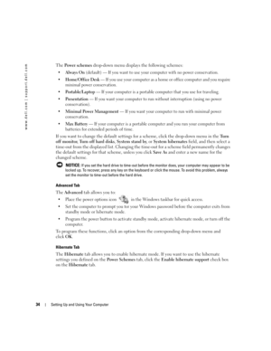Page 3434Setting Up and Using Your Computer
www.dell.com | support.dell.com
The Power schemes drop-down menu displays the following schemes:
Always On (default) — If you want to use your computer with no power conservation.

Home/Office Desk — If you use your computer as a home or office computer and you require 
minimal power conservation.

Portable/Laptop — If your computer is a portable computer that you use for traveling.

Presentation — If you want your computer to run without interruption (using no...
