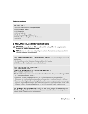Page 41Solving Problems41
Hard drive problems
E-Mail, Modem, and Internet Problems 
 CAUTION: Before you begin any of the procedures in this section, follow the safety instructions 
located in the 
Product Information Guide.
 
NOTE: Connect the modem to an analog telephone jack only. The modem does not operate while it is 
connected to a digital telephone network.
RUN CHECK DISK—
1Click the Start button and click My Computer. 
2Right-click Local Disk C:.
3Click Properties.
4Click the Tools tab.
5Under...